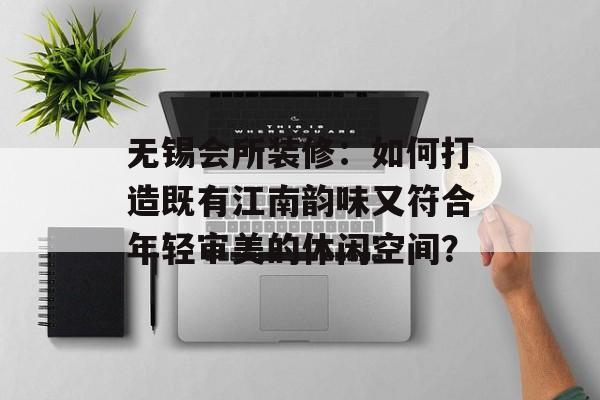 无锡会所装修：如何打造既有江南韵味又符合年轻审美的休闲空间？-第1张图片-