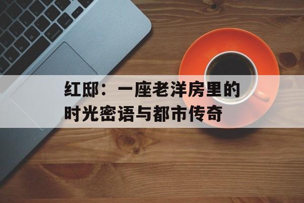 红邸：一座老洋房里的时光密语与都市传奇-第1张图片-