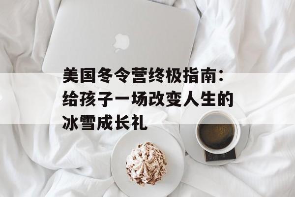 美国冬令营终极指南：给孩子一场改变人生的冰雪成长礼-第1张图片-