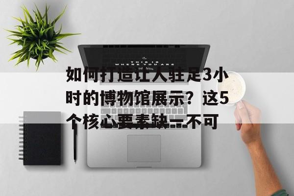 如何打造让人驻足3小时的博物馆展示?这5个核心要素缺一不可-第1张图片- 如何打造让人驻足3小时的博物馆展示?这5个核心要素缺一不可-第1张图片-