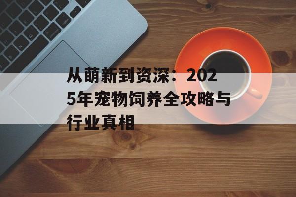 从萌新到资深：2025年宠物饲养全攻略与行业真相-第1张图片-