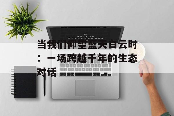 当我们仰望蓝天白云时：一场跨越千年的生态对话-第1张图片-