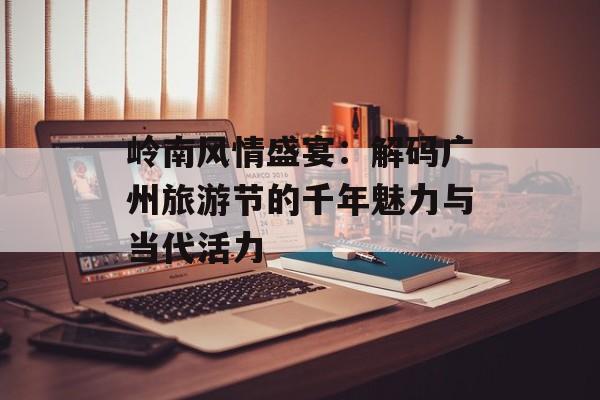 岭南风情盛宴：解码广州旅游节的千年魅力与当代活力-第1张图片-
