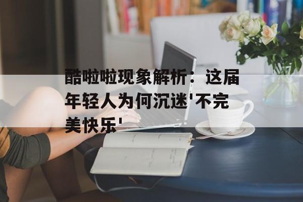 酷啦啦现象解析：这届年轻人为何沉迷'不完美快乐'-第1张图片-