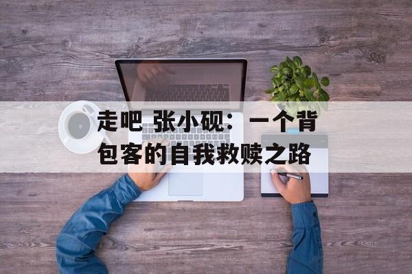 走吧 张小砚：一个背包客的自我救赎之路-第1张图片-