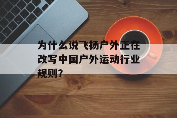 为什么说飞扬户外正在改写中国户外运动行业规则？-第1张图片-