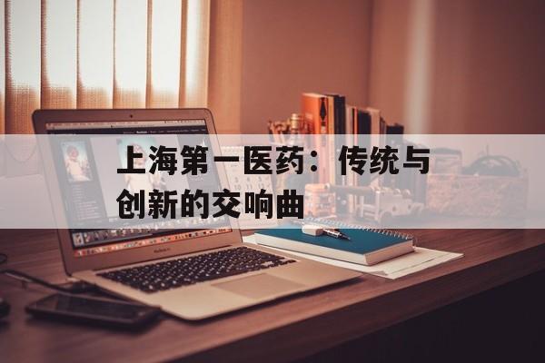 上海第一医药：传统与创新的交响曲-第1张图片-