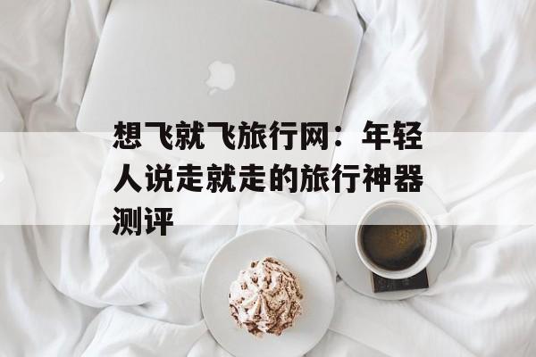 想飞就飞旅行网：年轻人说走就走的旅行神器测评-第1张图片-