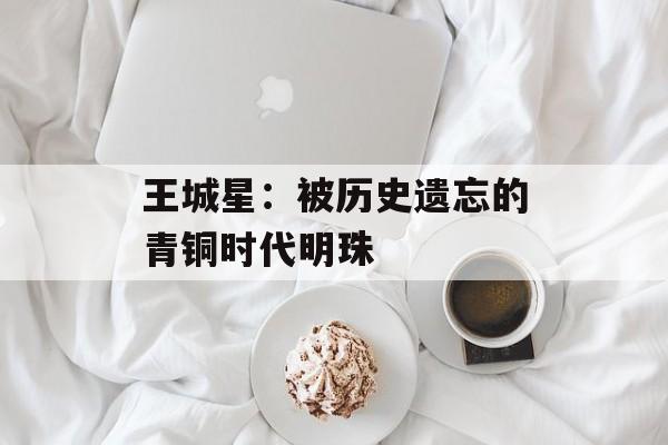 王城星：被历史遗忘的青铜时代明珠-第1张图片-