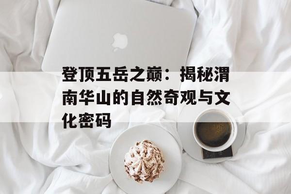 登顶五岳之巅：揭秘渭南华山的自然奇观与文化密码-第1张图片-