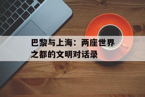 巴黎与上海:两座世界之都的文明对话录-第1张图片- 巴黎与上海:两座世界之都的文明对话录-第1张图片-