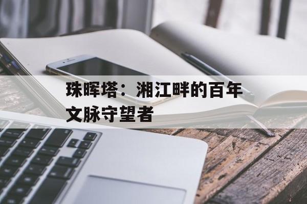 珠晖塔：湘江畔的百年文脉守望者-第1张图片-