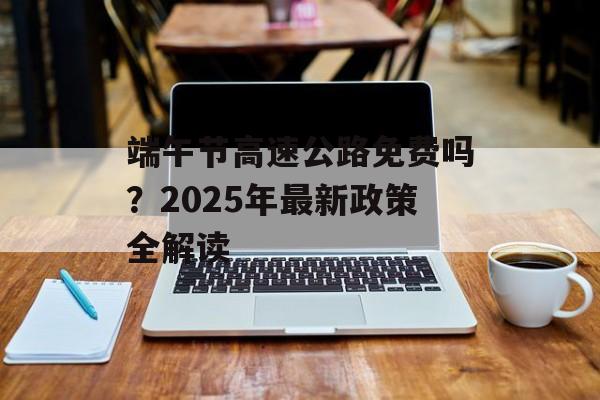 端午节高速公路免费吗?2025年最新政策全解读-第1张图片- 端午节高速公路免费吗?2025年最新政策全解读-第1张图片-