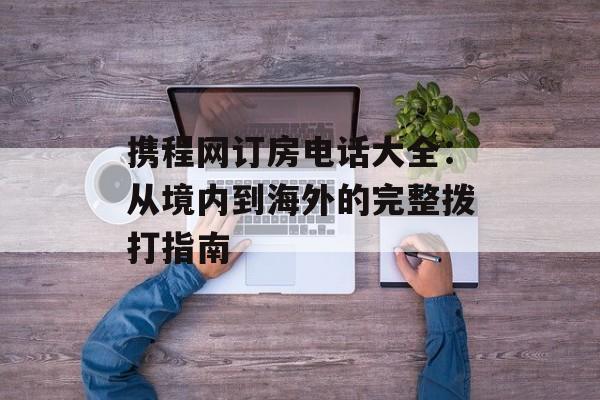 携程网订房电话大全：从境内到海外的完整拨打指南-第1张图片-