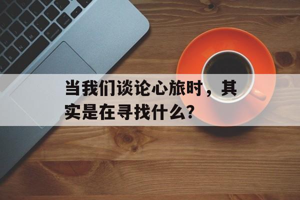 当我们谈论心旅时，其实是在寻找什么？-第1张图片-