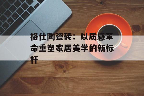 格仕陶瓷砖：以质感革命重塑家居美学的新标杆-第1张图片-