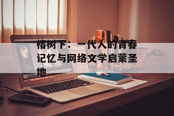 榕树下：一代人的青春记忆与网络文学启蒙圣地-第1张图片-