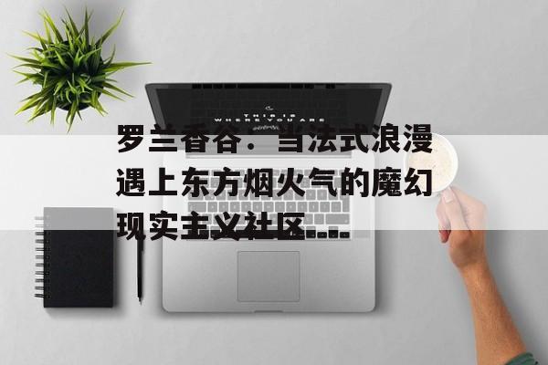 罗兰香谷：当法式浪漫遇上东方烟火气的魔幻现实主义社区-第1张图片-