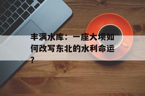 丰满水库：一座大坝如何改写东北的水利命运？-第1张图片-