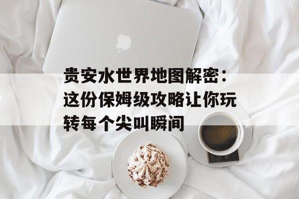 贵安水世界地图解密：这份保姆级攻略让你玩转每个尖叫瞬间-第1张图片-