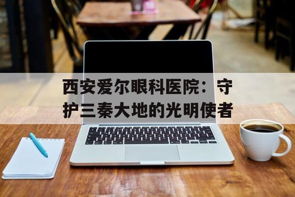 西安爱尔眼科医院：守护三秦大地的光明使者-第1张图片-