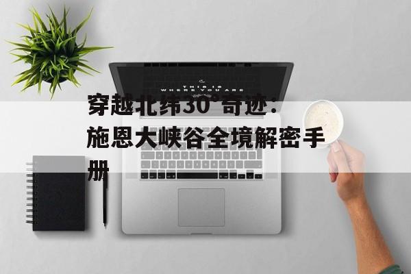 穿越北纬30°奇迹：施恩大峡谷全境解密手册-第1张图片-