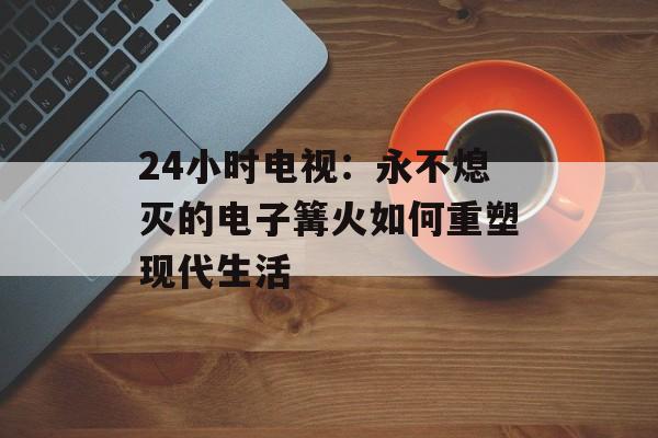 24小时电视：永不熄灭的电子篝火如何重塑现代生活-第1张图片-