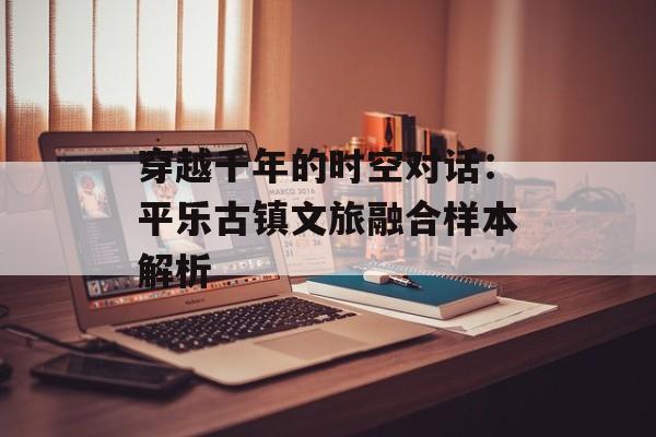 穿越千年的时空对话：平乐古镇文旅融合样本解析-第1张图片-