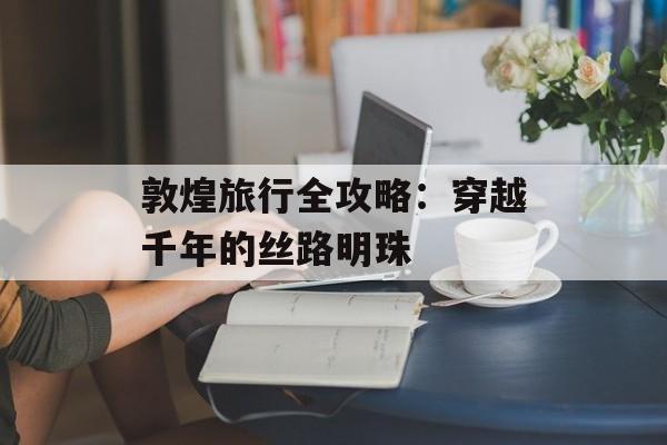 敦煌旅行全攻略：穿越千年的丝路明珠-第1张图片-