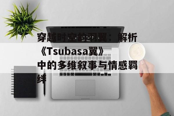 穿越时空的羽翼：解析《Tsubasa翼》中的多维叙事与情感羁绊-第1张图片-