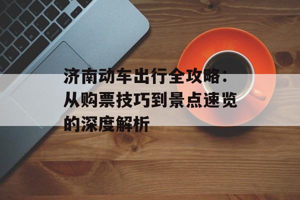 济南动车出行全攻略:从购票技巧到景点速览的深度解析-第1张图片- 济南动车出行全攻略:从购票技巧到景点速览的深度解析-第1张图片-