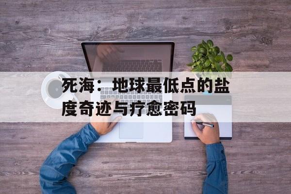 死海：地球最低点的盐度奇迹与疗愈密码-第1张图片-