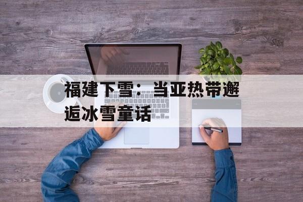 福建下雪：当亚热带邂逅冰雪童话-第1张图片-