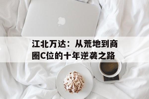 江北万达：从荒地到商圈C位的十年逆袭之路-第1张图片-