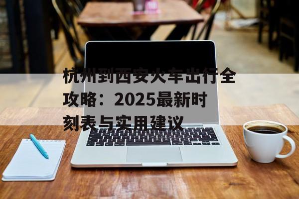 杭州到西安火车出行全攻略：2025最新时刻表与实用建议-第1张图片-