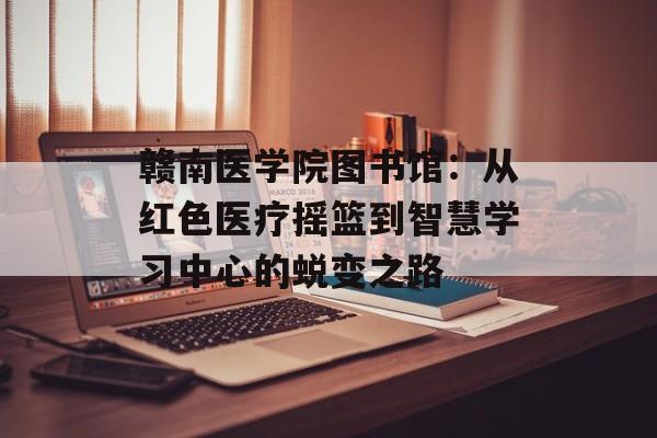 赣南医学院图书馆：从红色医疗摇篮到智慧学习中心的蜕变之路-第1张图片-