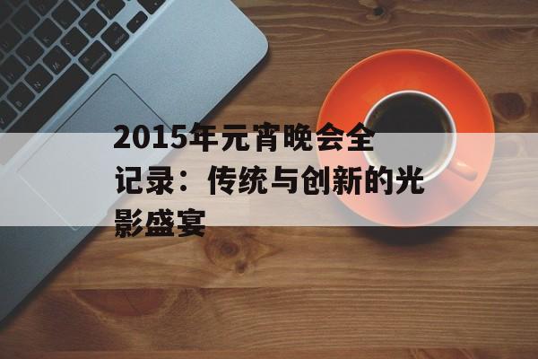 2015年元宵晚会全记录：传统与创新的光影盛宴-第1张图片-