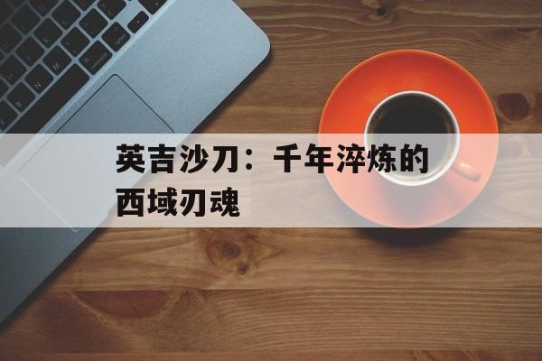英吉沙刀：千年淬炼的西域刃魂-第1张图片-