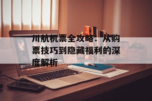 川航机票全攻略：从购票技巧到隐藏福利的深度解析-第1张图片-
