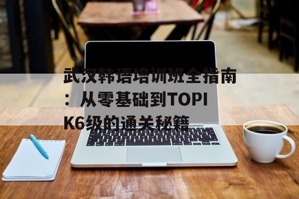 武汉韩语培训班全指南：从零基础到TOPIK6级的通关秘籍-第1张图片-