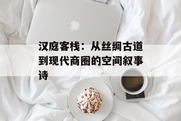 汉庭客栈：从丝绸古道到现代商圈的空间叙事诗-第1张图片-