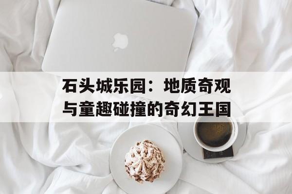 石头城乐园:地质奇观与童趣碰撞的奇幻王国-第1张图片- 石头城乐园:地质奇观与童趣碰撞的奇幻王国-第1张图片-