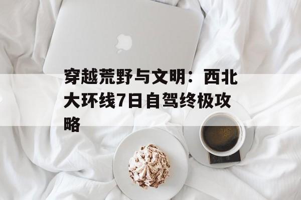 穿越荒野与文明：西北大环线7日自驾终极攻略-第1张图片-
