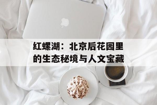 红螺湖：北京后花园里的生态秘境与人文宝藏-第1张图片-