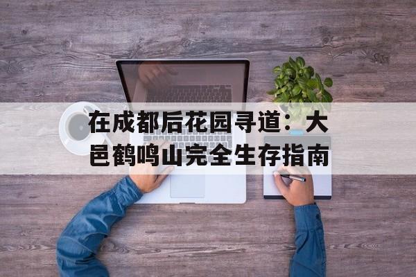 在成都后花园寻道：大邑鹤鸣山完全生存指南-第1张图片-