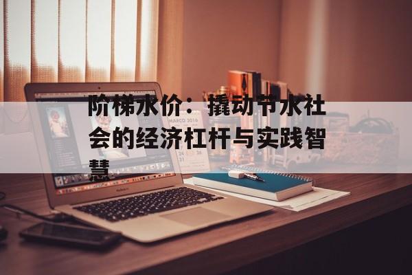 阶梯水价：撬动节水社会的经济杠杆与实践智慧-第1张图片-