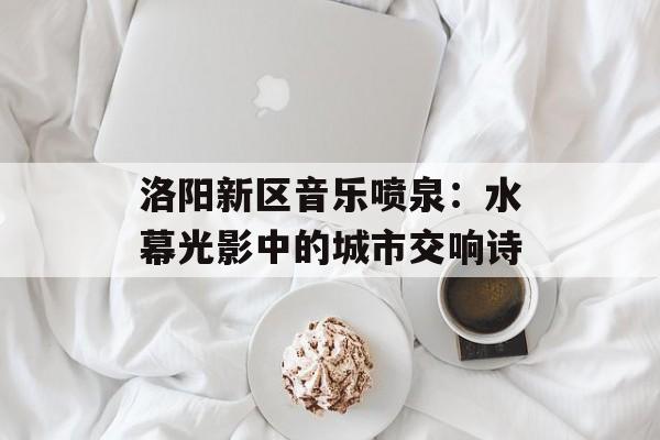 洛阳新区音乐喷泉：水幕光影中的城市交响诗-第1张图片-
