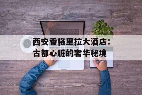 西安香格里拉大酒店：古都心脏的奢华秘境-第1张图片-