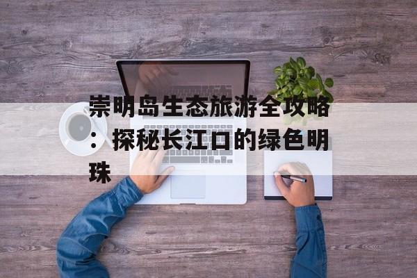 崇明岛生态旅游全攻略：探秘长江口的绿色明珠-第1张图片-