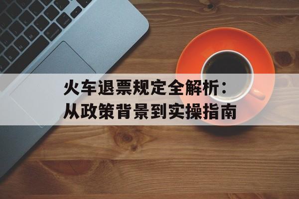 火车退票规定全解析：从政策背景到实操指南-第1张图片-